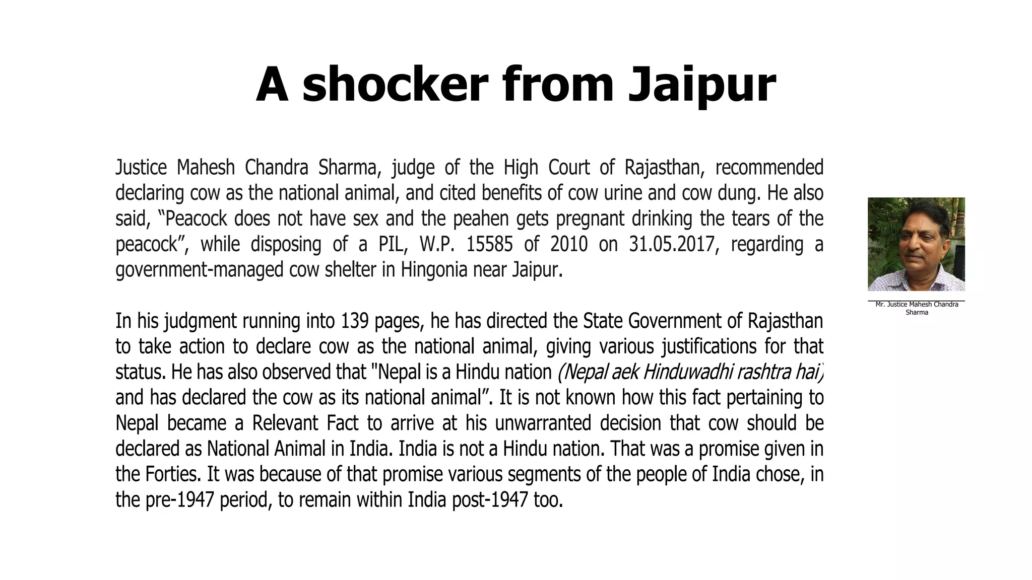 A shocker from Jaipur
Justice Mahesh Chandra Sharma, judge of the High Court of Rajasthan, recommended
declaring cow as the national animal, and cited benefits of cow urine and cow dung. He also
said, “Peacock does not have sex and the peahen gets pregnant drinking the tears of the
peacock”, while disposing of a PIL, W.P. 15585 of 2010 on 31.05.2017, regarding a
government-managed cow shelter in Hingonia near Jaipur.
In his judgment running into 139 pages, he has directed the State Government of Rajasthan
to take action to declare cow as the national animal, giving various justifications for that
status. He has also observed that "Nepal is a Hindu nation (Nepal aek Hinduwadhi rashtra hai)
and has declared the cow as its national animal”. It is not known how this fact pertaining to
Nepal became a Relevant Fact to arrive at his unwarranted decision that cow should be
declared as National Animal in India. India is not a Hindu nation. That was a promise given in
the Forties. It was because of that promise various segments of the people of India chose, in
the pre-1947 period, to remain within India post-1947 too.
Mr. Justice Mahesh Chandra
Sharma
 