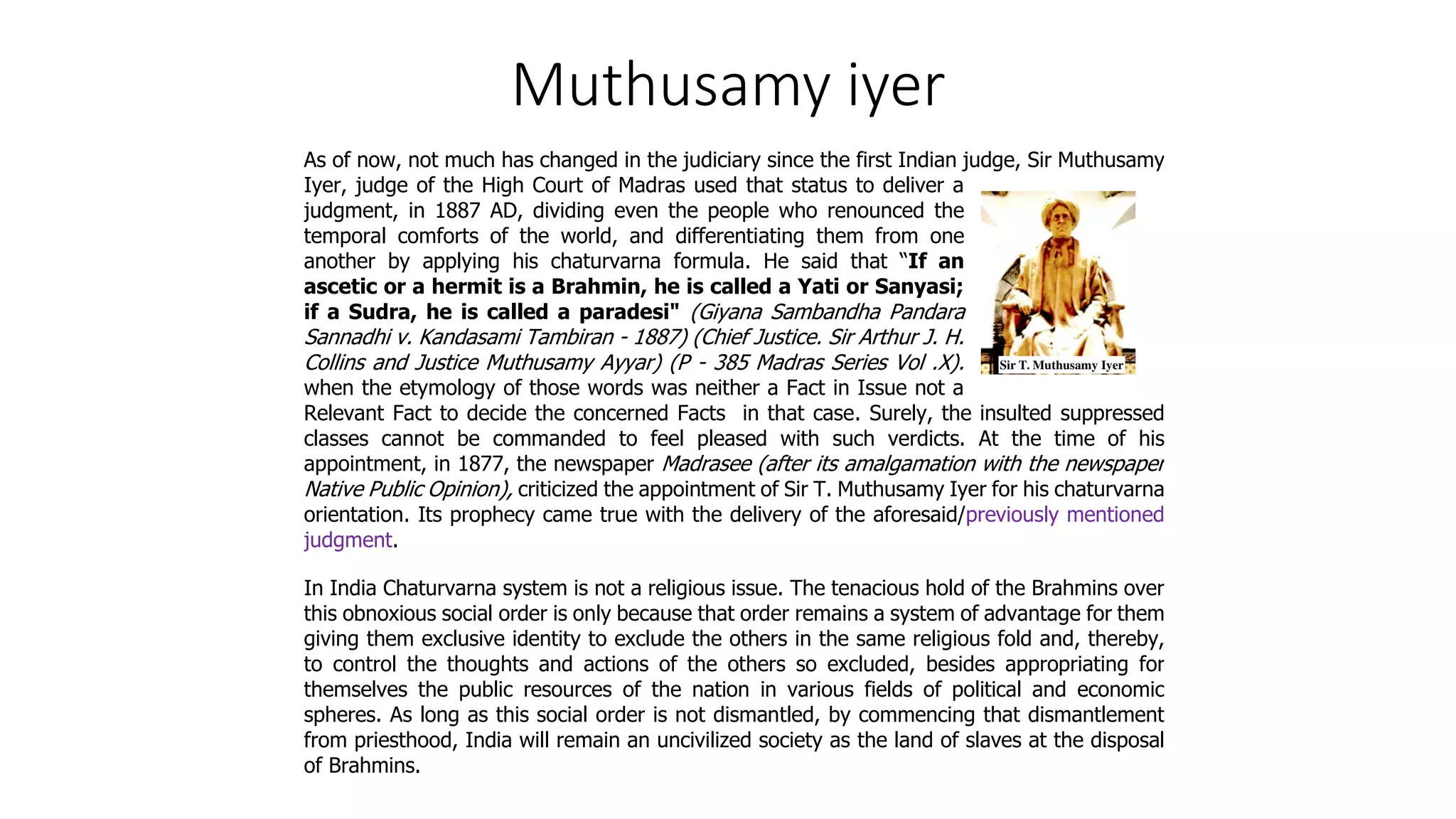 Muthusamy iyer
As of now, not much has changed in the judiciary since the first Indian judge, Sir Muthusamy
Iyer, judge of the High Court of Madras used that status to deliver a
judgment, in 1887 AD, dividing even the people who renounced the
temporal comforts of the world, and differentiating them from one
another by applying his chaturvarna formula. He said that “If an
ascetic or a hermit is a Brahmin, he is called a Yati or Sanyasi;
if a Sudra, he is called a paradesi" (Giyana Sambandha Pandara
Sannadhi v. Kandasami Tambiran - 1887) (Chief Justice. Sir Arthur J. H.
Collins and Justice Muthusamy Ayyar) (P - 385 Madras Series Vol .X).
when the etymology of those words was neither a Fact in Issue not a
Relevant Fact to decide the concerned Facts in that case. Surely, the insulted suppressed
classes cannot be commanded to feel pleased with such verdicts. At the time of his
appointment, in 1877, the newspaper Madrasee (after its amalgamation with the newspaper
Native Public Opinion), criticized the appointment of Sir T. Muthusamy Iyer for his chaturvarna
orientation. Its prophecy came true with the delivery of the aforesaid/previously mentioned
judgment.
In India Chaturvarna system is not a religious issue. The tenacious hold of the Brahmins over
this obnoxious social order is only because that order remains a system of advantage for them
giving them exclusive identity to exclude the others in the same religious fold and, thereby,
to control the thoughts and actions of the others so excluded, besides appropriating for
themselves the public resources of the nation in various fields of political and economic
spheres. As long as this social order is not dismantled, by commencing that dismantlement
from priesthood, India will remain an uncivilized society as the land of slaves at the disposal
of Brahmins.
 