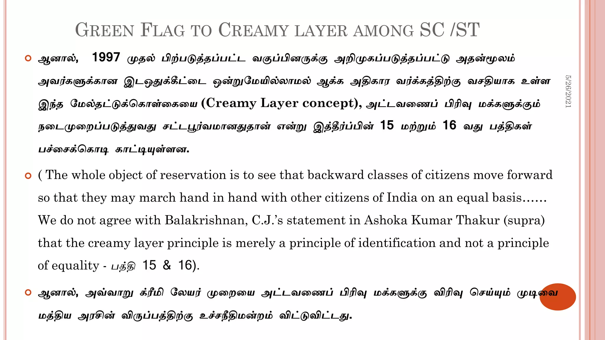 GREEN FLAG TO CREAMY LAYER AMONG SC /ST
 ஆனால், 1997 முதல் பிற்படுத்தப்பட்ட வகுப்பினருக்கு அறிமுகப்படுத்தப்பட்டு அதன்மூலம்
அவர்களுக்கான இடஒதுக்கீட்டட ஒன்றுமமயில்லாமல் ஆக்க அதிகார வர்க்கத்திற்கு வசதியாக உள்ள
இந்த மமல்தட்டுக்சகாள்டகடய (Creamy Layer concept), அட்டவடைப் பிரிவு மக்களுக்கும்
நடடமுடைப்படுத்துவது சட்டபூர்வமானதுதான் என்று இத்தீர்ப்பின் 15 மற்றும் 16 வது பத்திகள்
பச்டசக்சகாடி காட்டியுள்ளன.
 ( The whole object of reservation is to see that backward classes of citizens move forward
so that they may march hand in hand with other citizens of India on an equal basis……
We do not agree with Balakrishnan, C.J.’s statement in Ashoka Kumar Thakur (supra)
that the creamy layer principle is merely a principle of identification and not a principle
of equality - பத்தி 15 & 16).
 ஆனால், அவ்வாறு க்ரீமி மலயர் முடைடய அட்டவடைப் பிரிவு மக்களுக்கு விரிவு சசய்யும் முடிடவ
மத்திய அரசின் விருப்பத்திற்கு உச்சநீதிமன்ைம் விட்டுவிட்டது.
5/26/2021
 