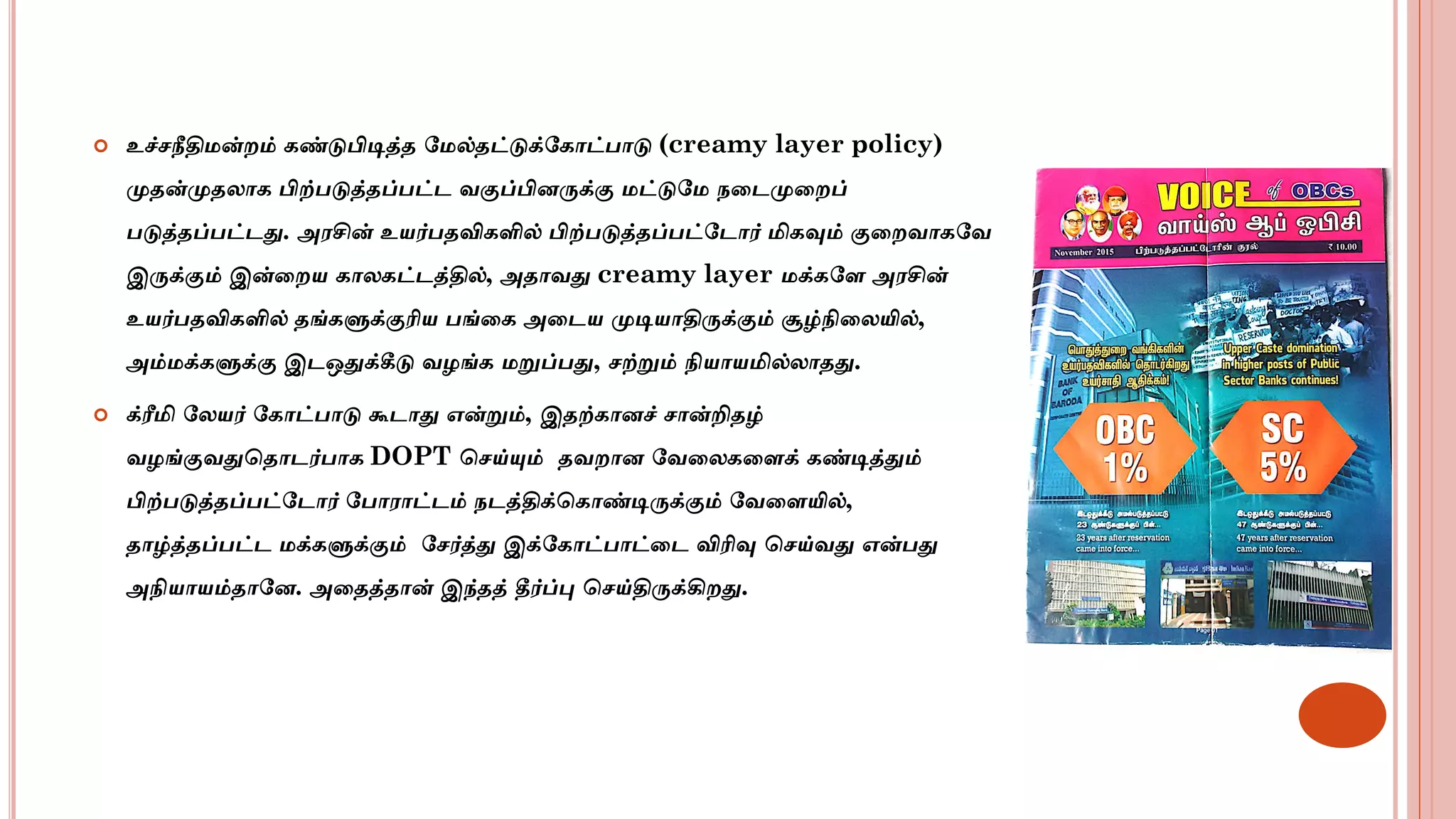  உச்சநீதிமன்ைம் கண்டுபிடித்த மமல்தட்டுக்மகாட்பாடு (creamy layer policy)
முதன்முதலாக பிற்படுத்தப்பட்ட வகுப்பினருக்கு மட்டுமம நடடமுடைப்
படுத்தப்பட்டது. அரசின் உயர்பதவிகளில் பிற்படுத்தப்பட்மடார் மிகவும் குடைவாகமவ
இருக்கும் இன்டைய காலகட்டத்தில், அதாவது creamy layer மக்கமள அரசின்
உயர்பதவிகளில் தங்களுக்குரிய பங்டக அடடய முடியாதிருக்கும் சூழ்நிடலயில்,
அம்மக்களுக்கு இடஒதுக்கீடு வழங்க மறுப்பது, சற்றும் நியாயமில்லாதது.
 க்ரீமி மலயர் மகாட்பாடு கூடாது என்றும், இதற்கானச் சான்றிதழ்
வழங்குவதுசதாடர்பாக DOPT சசய்யும் தவைான மவடலகடளக் கண்டித்தும்
பிற்படுத்தப்பட்மடார் மபாராட்டம் நடத்திக்சகாண்டிருக்கும் மவடளயில்,
தாழ்த்தப்பட்ட மக்களுக்கும் மசர்த்து இக்மகாட்பாட்டட விரிவு சசய்வது என்பது
அநியாயம்தாமன. அடதத்தான் இந்தத் தீர்ப்பு சசய்திருக்கிைது.
5/26/2021
 