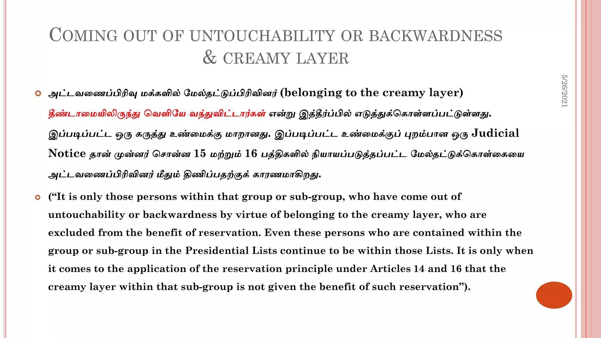 COMING OUT OF UNTOUCHABILITY OR BACKWARDNESS
& CREAMY LAYER
 அட்டவடைப்பிரிவு மக்களில் மமல்தட்டுப்பிரிவினர் (belonging to the creamy layer)
தீண்டாடமயிலிருந்து சவளிமய வந்துவிட்டார்கள் என்று இத்தீர்ப்பில் எடுத்துக்சகாள்ளப்பட்டுள்ளது.
இப்படிப்பட்ட ஒரு கருத்து உண்டமக்கு மாைானது. இப்படிப்பட்ட உண்டமக்குப் புைம்பான ஒரு Judicial
Notice தான் முன்னர் சசான்ன 15 மற்றும் 16 பத்திகளில் நியாயப்படுத்தப்பட்ட மமல்தட்டுக்சகாள்டகடய
அட்டவடைப்பிரிவினர் மீதும் திணிப்பதற்குக் காரைமாகிைது.
 (“It is only those persons within that group or sub-group, who have come out of
untouchability or backwardness by virtue of belonging to the creamy layer, who are
excluded from the benefit of reservation. Even these persons who are contained within the
group or sub-group in the Presidential Lists continue to be within those Lists. It is only when
it comes to the application of the reservation principle under Articles 14 and 16 that the
creamy layer within that sub-group is not given the benefit of such reservation”).
5/26/2021
 