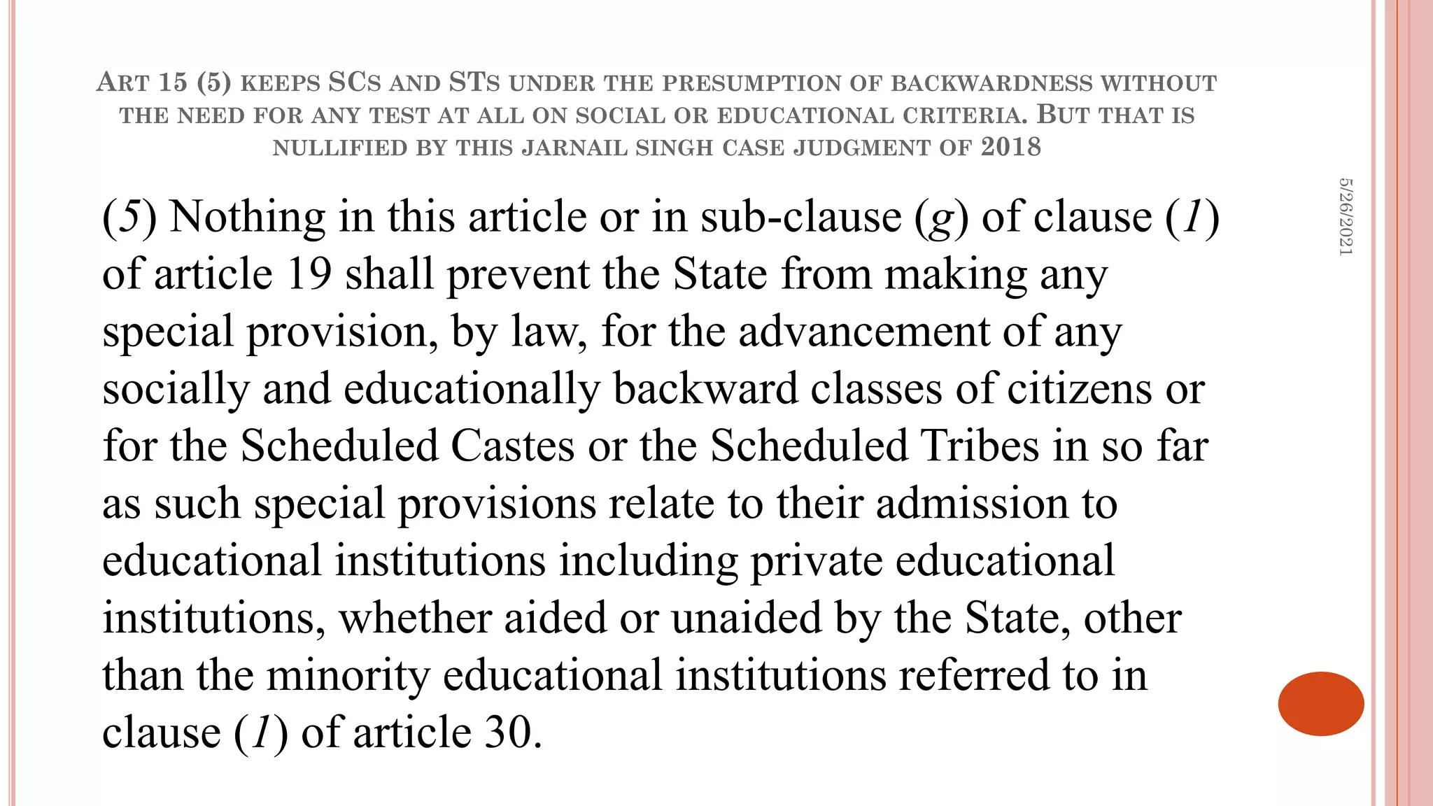 ART 15 (5) KEEPS SCS AND STS UNDER THE PRESUMPTION OF BACKWARDNESS WITHOUT
THE NEED FOR ANY TEST AT ALL ON SOCIAL OR EDUCATIONAL CRITERIA. BUT THAT IS
NULLIFIED BY THIS JARNAIL SINGH CASE JUDGMENT OF 2018
(5) Nothing in this article or in sub-clause (g) of clause (1)
of article 19 shall prevent the State from making any
special provision, by law, for the advancement of any
socially and educationally backward classes of citizens or
for the Scheduled Castes or the Scheduled Tribes in so far
as such special provisions relate to their admission to
educational institutions including private educational
institutions, whether aided or unaided by the State, other
than the minority educational institutions referred to in
clause (1) of article 30.
5/26/2021
 