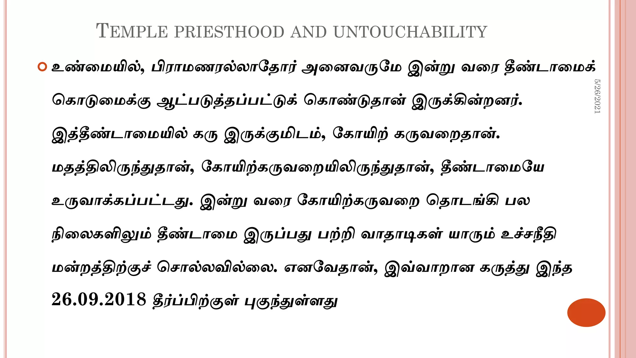TEMPLE PRIESTHOOD AND UNTOUCHABILITY
 உண்டமயில், பிராமைரல்லாமதார் அடனவருமம இன்று வடர தீண்டாடமக்
சகாடுடமக்கு ஆட்படுத்தப்பட்டுக் சகாண்டுதான் இருக்கின்ைனர்.
இத்தீண்டாடமயில் கரு இருக்குமிடம், மகாயிற் கருவடைதான்.
மதத்திலிருந்துதான், மகாயிற்கருவடையிலிருந்துதான், தீண்டாடமமய
உருவாக்கப்பட்டது. இன்று வடர மகாயிற்கருவடை சதாடங்கி பல
நிடலகளிலும் தீண்டாடம இருப்பது பற்றி வாதாடிகள் யாரும் உச்சநீதி
மன்ைத்திற்குச் சசால்லவில்டல. எனமவதான், இவ்வாைான கருத்து இந்த
26.09.2018 தீர்ப்பிற்குள் புகுந்துள்ளது
5/26/2021
 