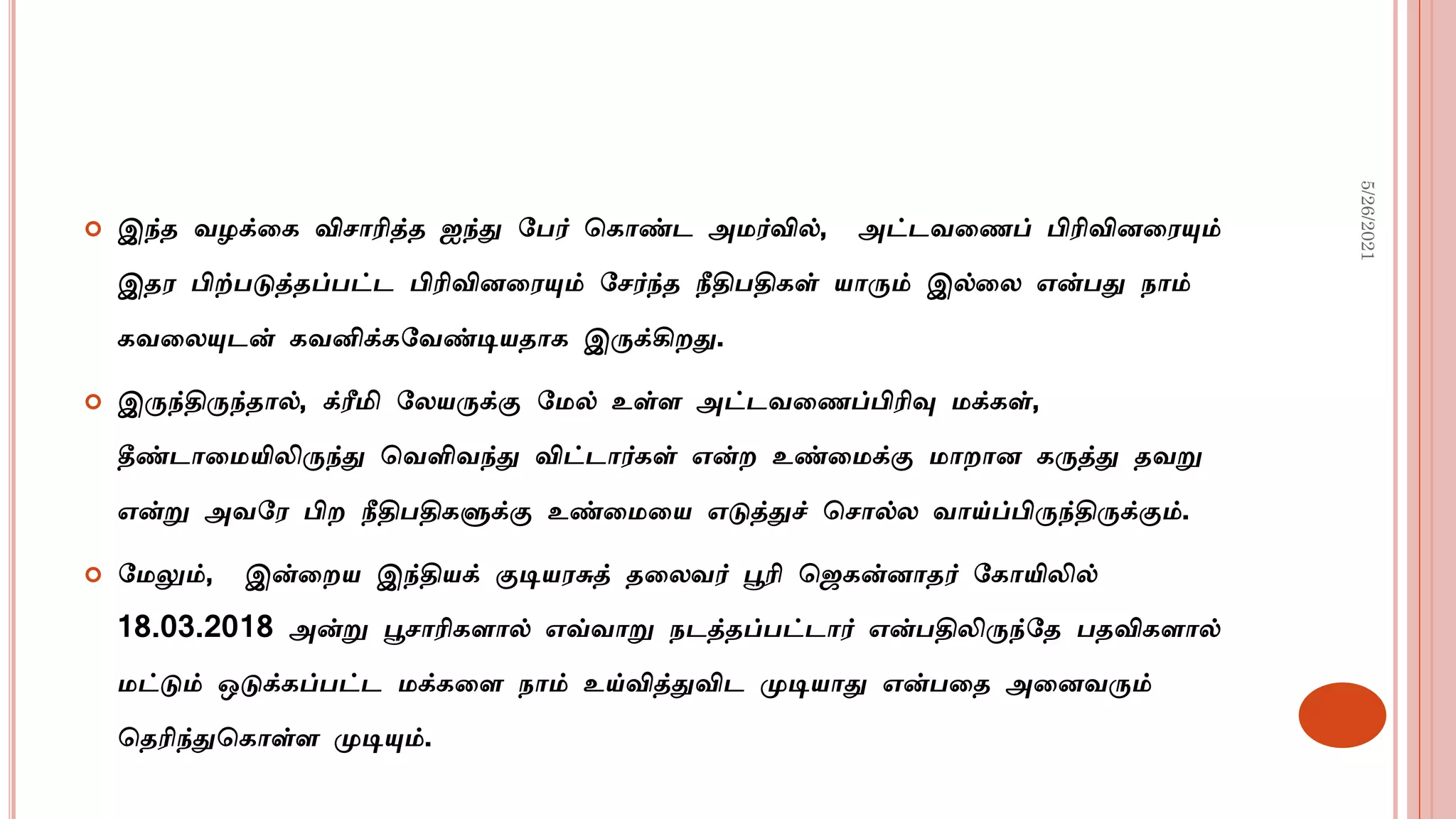  இந்த வழக்டக விசாரித்த ஐந்து மபர் சகாண்ட அமர்வில், அட்டவடைப் பிரிவினடரயும்
இதர பிற்படுத்தப்பட்ட பிரிவினடரயும் மசர்ந்த நீதிபதிகள் யாரும் இல்டல என்பது நாம்
கவடலயுடன் கவனிக்கமவண்டியதாக இருக்கிைது.
 இருந்திருந்தால், க்ரீமி மலயருக்கு மமல் உள்ள அட்டவடைப்பிரிவு மக்கள்,
தீண்டாடமயிலிருந்து சவளிவந்து விட்டார்கள் என்ை உண்டமக்கு மாைான கருத்து தவறு
என்று அவமர பிை நீதிபதிகளுக்கு உண்டமடய எடுத்துச் சசால்ல வாய்ப்பிருந்திருக்கும்.
 மமலும், இன்டைய இந்தியக் குடியரசுத் தடலவர் பூரி செகன்னாதர் மகாயிலில்
18.03.2018 அன்று பூசாரிகளால் எவ்வாறு நடத்தப்பட்டார் என்பதிலிருந்மத பதவிகளால்
மட்டும் ஒடுக்கப்பட்ட மக்கடள நாம் உய்வித்துவிட முடியாது என்படத அடனவரும்
சதரிந்துசகாள்ள முடியும்.
5/26/2021
 