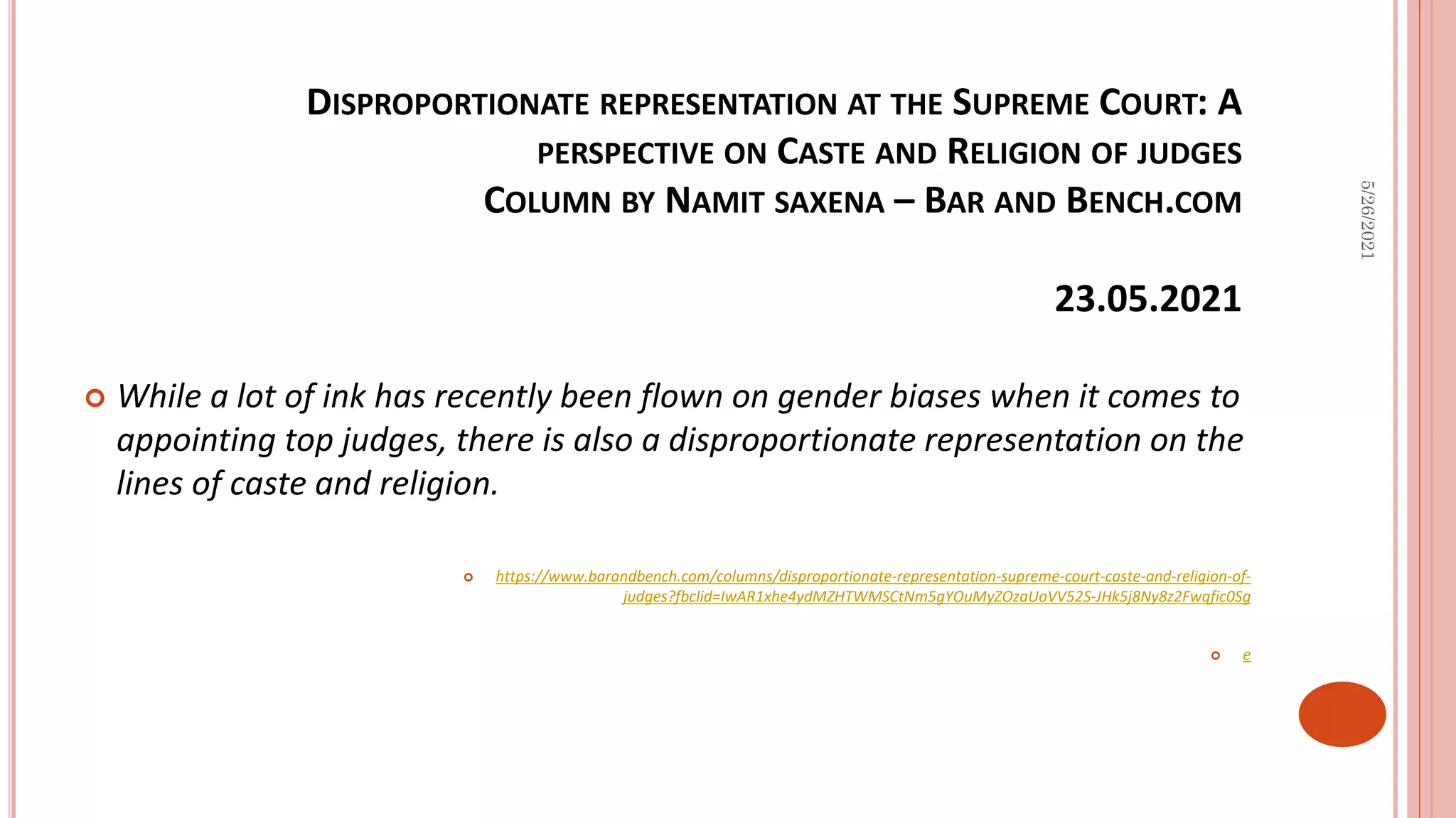 DISPROPORTIONATE REPRESENTATION AT THE SUPREME COURT: A
PERSPECTIVE ON CASTE AND RELIGION OF JUDGES
COLUMN BY NAMIT SAXENA – BAR AND BENCH.COM
23.05.2021
 While a lot of ink has recently been flown on gender biases when it comes to
appointing top judges, there is also a disproportionate representation on the
lines of caste and religion.
 https://www.barandbench.com/columns/disproportionate-representation-supreme-court-caste-and-religion-of-
judges?fbclid=IwAR1xhe4ydMZHTWMSCtNm5gYOuMyZOzaUoVV52S-JHk5j8Ny8z2Fwqfic0Sg
 e
5/26/2021
 