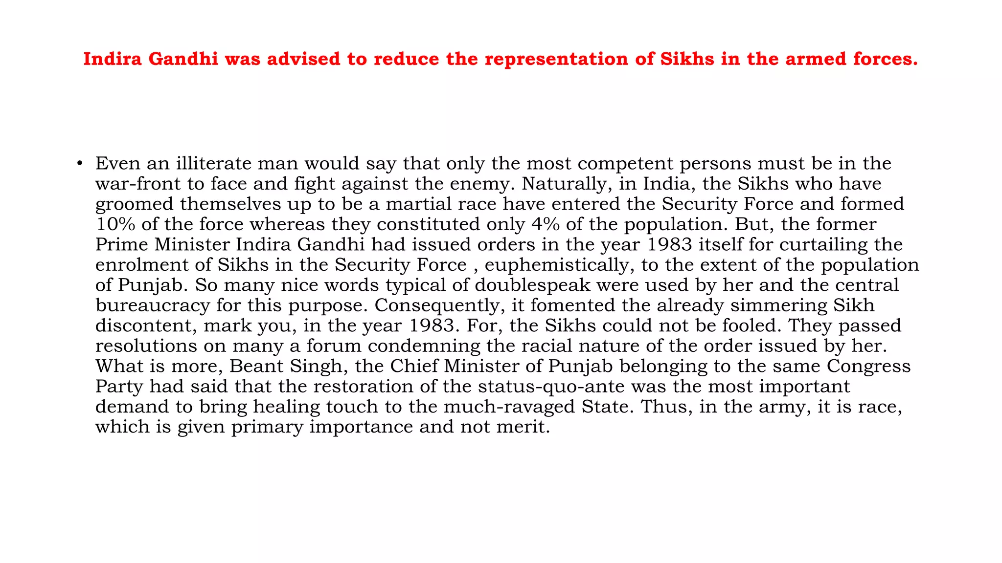 Indira Gandhi was advised to reduce the representation of Sikhs in the armed forces.
• Even an illiterate man would say that only the most competent persons must be in the
war-front to face and fight against the enemy. Naturally, in India, the Sikhs who have
groomed themselves up to be a martial race have entered the Security Force and formed
10% of the force whereas they constituted only 4% of the population. But, the former
Prime Minister Indira Gandhi had issued orders in the year 1983 itself for curtailing the
enrolment of Sikhs in the Security Force , euphemistically, to the extent of the population
of Punjab. So many nice words typical of doublespeak were used by her and the central
bureaucracy for this purpose. Consequently, it fomented the already simmering Sikh
discontent, mark you, in the year 1983. For, the Sikhs could not be fooled. They passed
resolutions on many a forum condemning the racial nature of the order issued by her.
What is more, Beant Singh, the Chief Minister of Punjab belonging to the same Congress
Party had said that the restoration of the status-quo-ante was the most important
demand to bring healing touch to the much-ravaged State. Thus, in the army, it is race,
which is given primary importance and not merit.
 