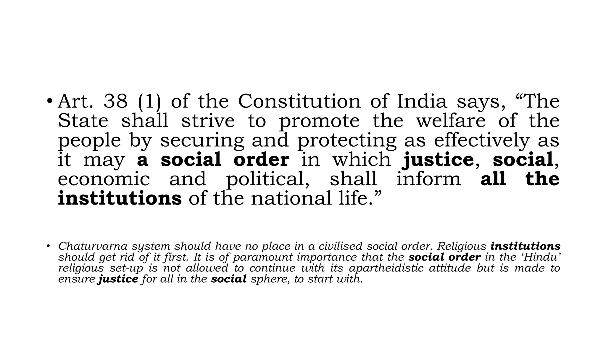 • Art. 38 (1) of the Constitution of India says, “The
State shall strive to promote the welfare of the
people by securing and protecting as effectively as
it may a social order in which justice, social,
economic and political, shall inform all the
institutions of the national life.”
• Chaturvarna system should have no place in a civilised social order. Religious institutions
should get rid of it first. It is of paramount importance that the social order in the ‘Hindu’
religious set-up is not allowed to continue with its apartheidistic attitude but is made to
ensure justice for all in the social sphere, to start with.
 