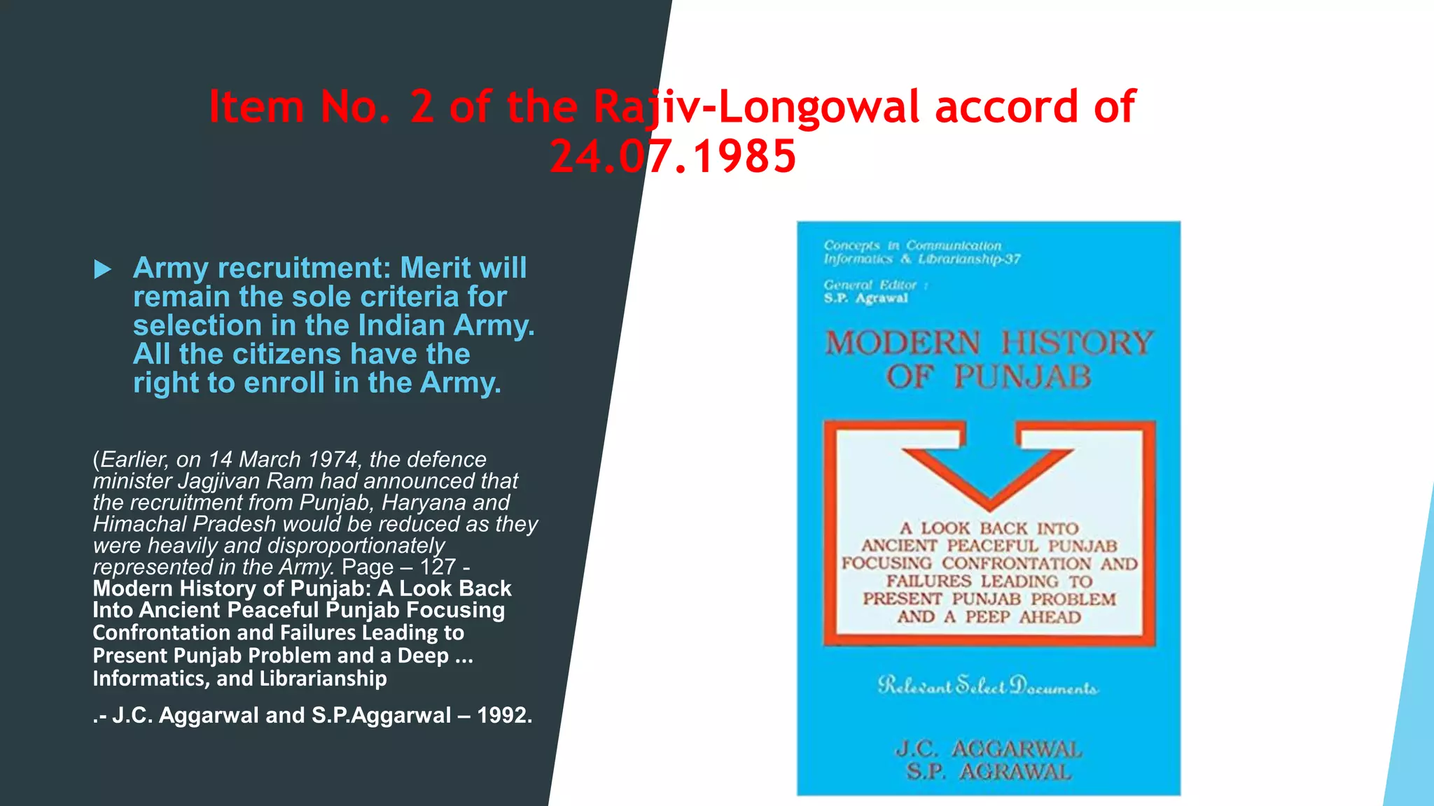 Item No. 2 of the Rajiv-Longowal accord of
24.07.1985
 Army recruitment: Merit will
remain the sole criteria for
selection in the Indian Army.
All the citizens have the
right to enroll in the Army.
(Earlier, on 14 March 1974, the defence
minister Jagjivan Ram had announced that
the recruitment from Punjab, Haryana and
Himachal Pradesh would be reduced as they
were heavily and disproportionately
represented in the Army. Page – 127 -
Modern History of Punjab: A Look Back
Into Ancient Peaceful Punjab Focusing
Confrontation and Failures Leading to
Present Punjab Problem and a Deep ...
Informatics, and Librarianship
.- J.C. Aggarwal and S.P.Aggarwal – 1992.
 
