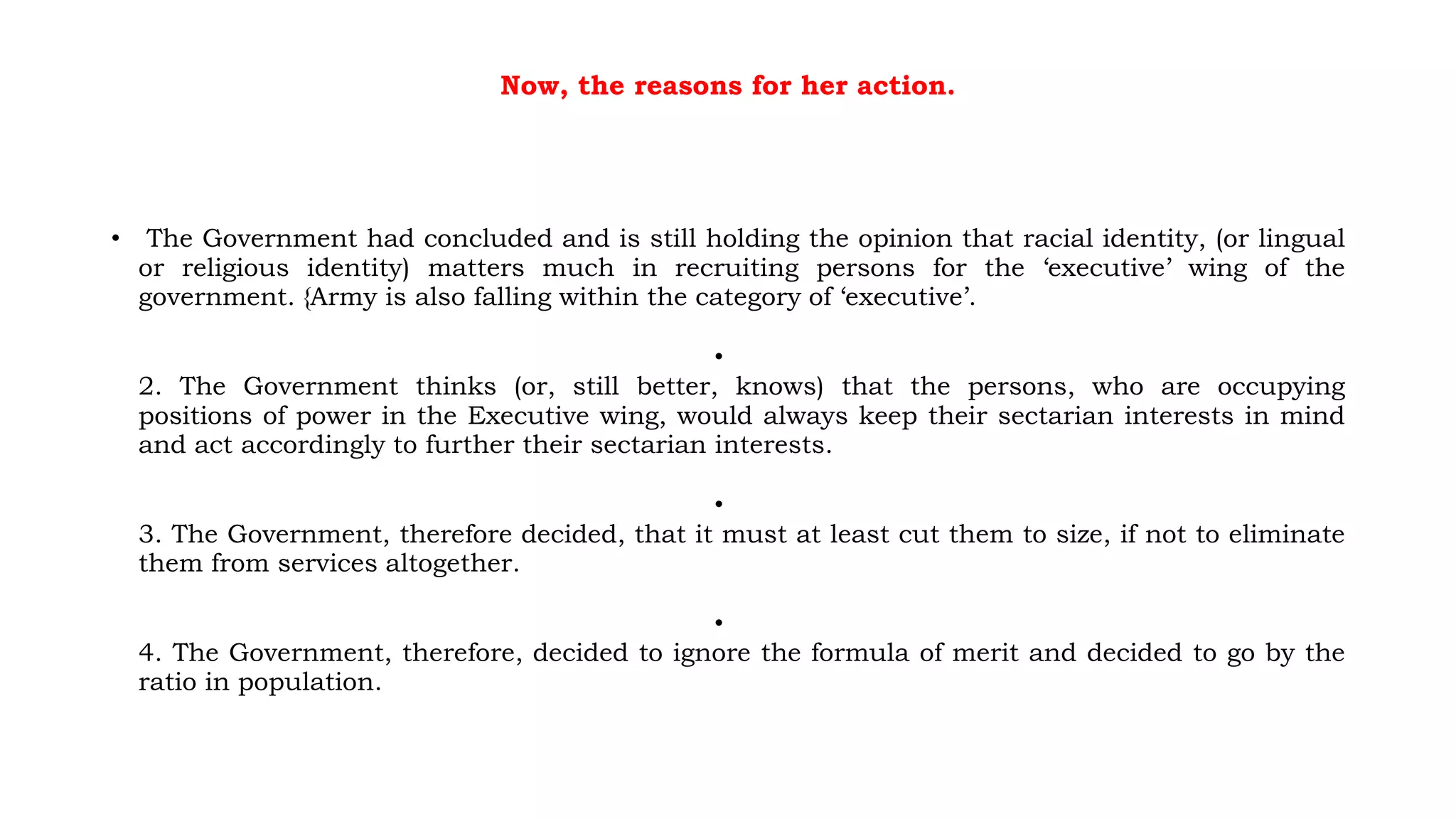 Now, the reasons for her action.
• The Government had concluded and is still holding the opinion that racial identity, (or lingual
or religious identity) matters much in recruiting persons for the ‘executive’ wing of the
government. {Army is also falling within the category of ‘executive’.
•
2. The Government thinks (or, still better, knows) that the persons, who are occupying
positions of power in the Executive wing, would always keep their sectarian interests in mind
and act accordingly to further their sectarian interests.
•
3. The Government, therefore decided, that it must at least cut them to size, if not to eliminate
them from services altogether.
•
4. The Government, therefore, decided to ignore the formula of merit and decided to go by the
ratio in population.
 