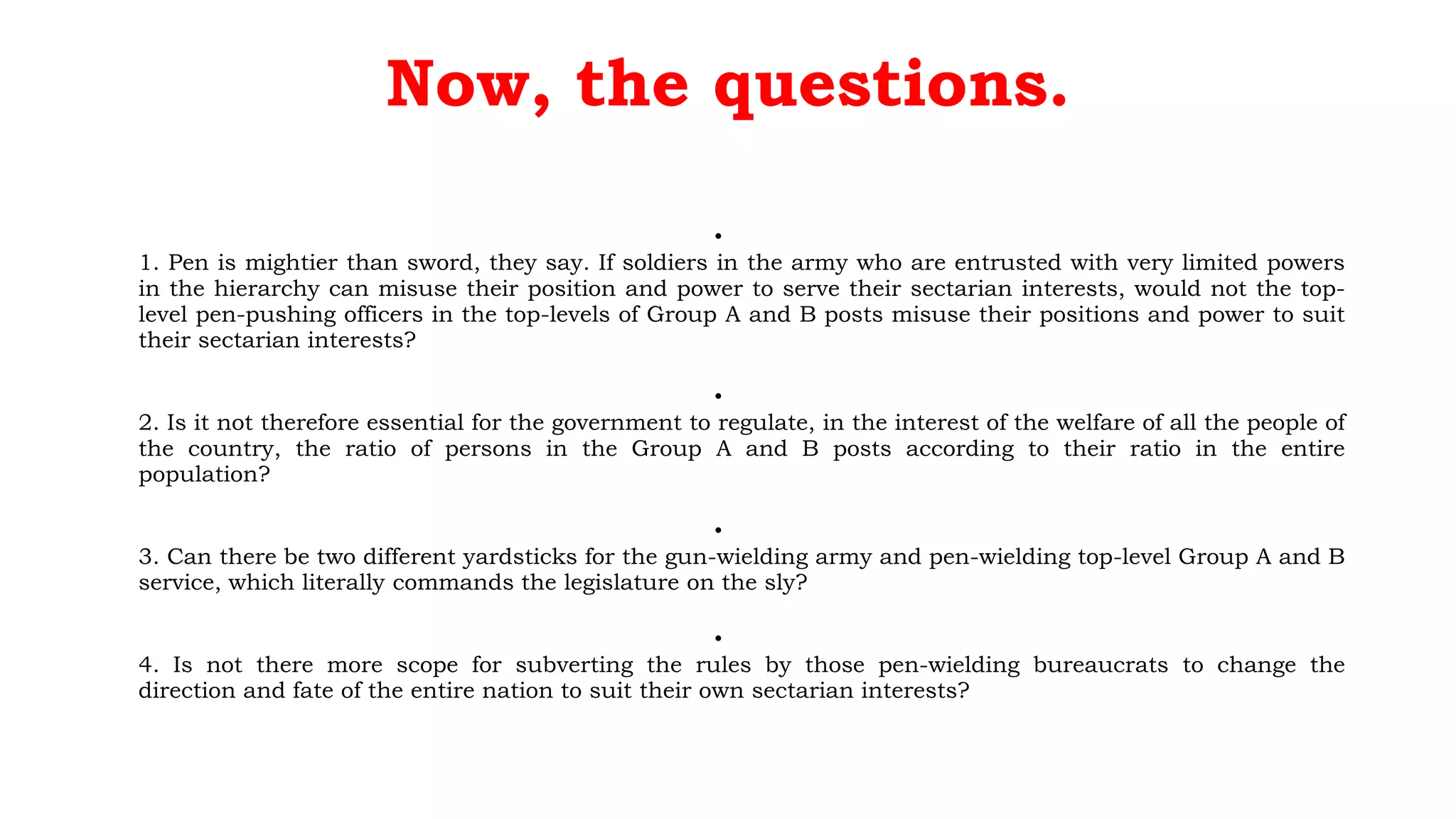 Now, the questions.
•
1. Pen is mightier than sword, they say. If soldiers in the army who are entrusted with very limited powers
in the hierarchy can misuse their position and power to serve their sectarian interests, would not the top-
level pen-pushing officers in the top-levels of Group A and B posts misuse their positions and power to suit
their sectarian interests?
•
2. Is it not therefore essential for the government to regulate, in the interest of the welfare of all the people of
the country, the ratio of persons in the Group A and B posts according to their ratio in the entire
population?
•
3. Can there be two different yardsticks for the gun-wielding army and pen-wielding top-level Group A and B
service, which literally commands the legislature on the sly?
•
4. Is not there more scope for subverting the rules by those pen-wielding bureaucrats to change the
direction and fate of the entire nation to suit their own sectarian interests?
 