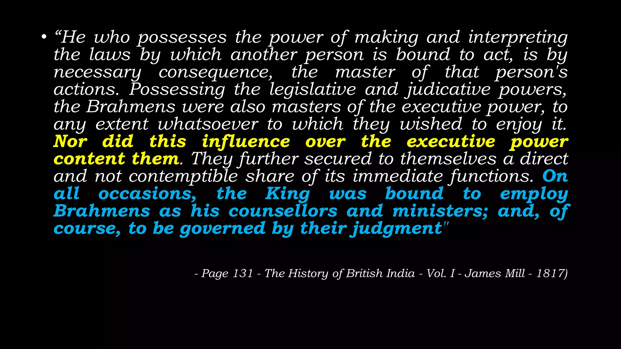 • “He who possesses the power of making and interpreting
the laws by which another person is bound to act, is by
necessary consequence, the master of that person's
actions. Possessing the legislative and judicative powers,
the Brahmens were also masters of the executive power, to
any extent whatsoever to which they wished to enjoy it.
Nor did this influence over the executive power
content them. They further secured to themselves a direct
and not contemptible share of its immediate functions. On
all occasions, the King was bound to employ
Brahmens as his counsellors and ministers; and, of
course, to be governed by their judgment"
- Page 131 - The History of British India - Vol. I - James Mill - 1817)
 