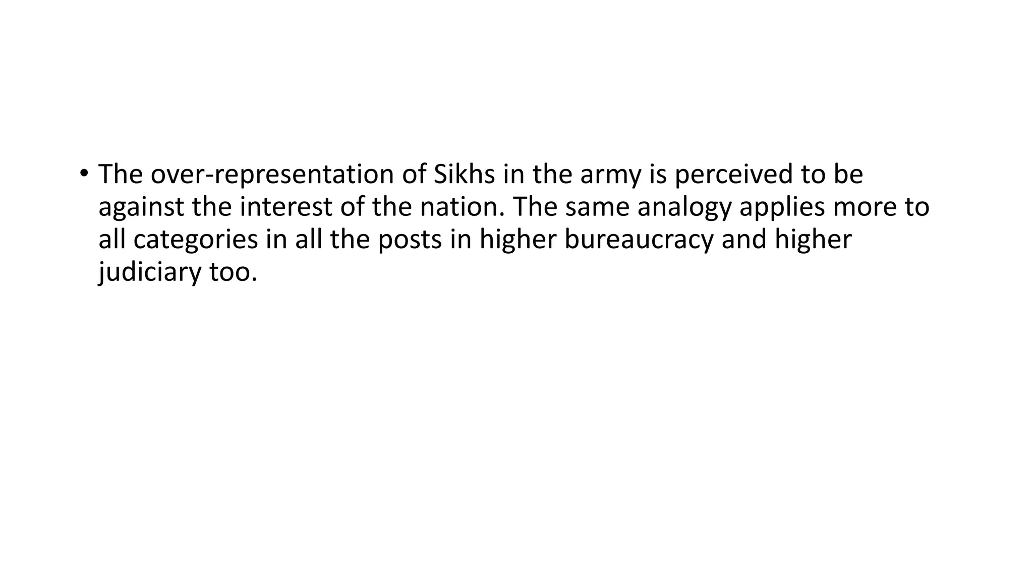 • The over-representation of Sikhs in the army is perceived to be
against the interest of the nation. The same analogy applies more to
all categories in all the posts in higher bureaucracy and higher
judiciary too.
 
