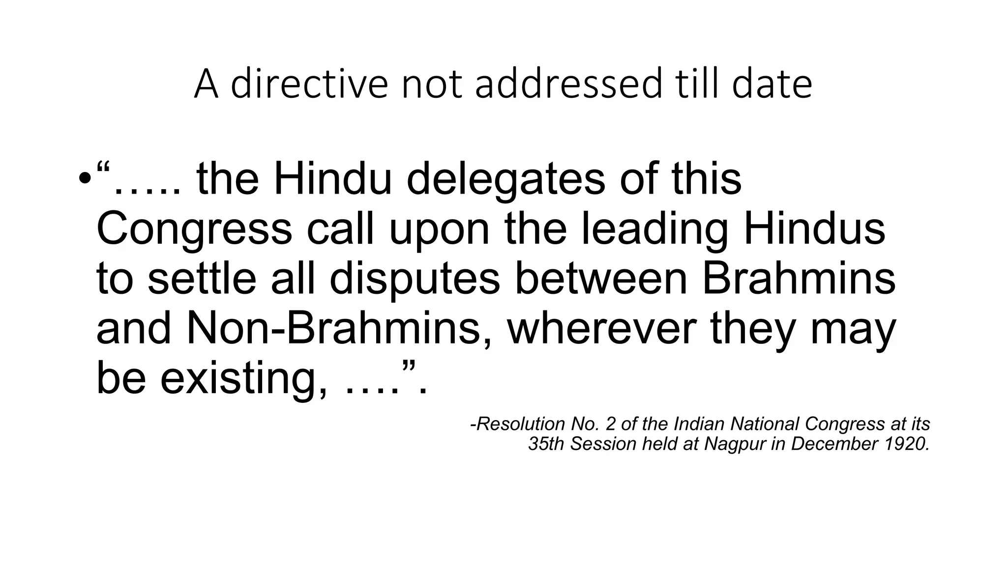 A directive not addressed till date
•“….. the Hindu delegates of this
Congress call upon the leading Hindus
to settle all disputes between Brahmins
and Non-Brahmins, wherever they may
be existing, ….”.
-Resolution No. 2 of the Indian National Congress at its
35th Session held at Nagpur in December 1920.
 
