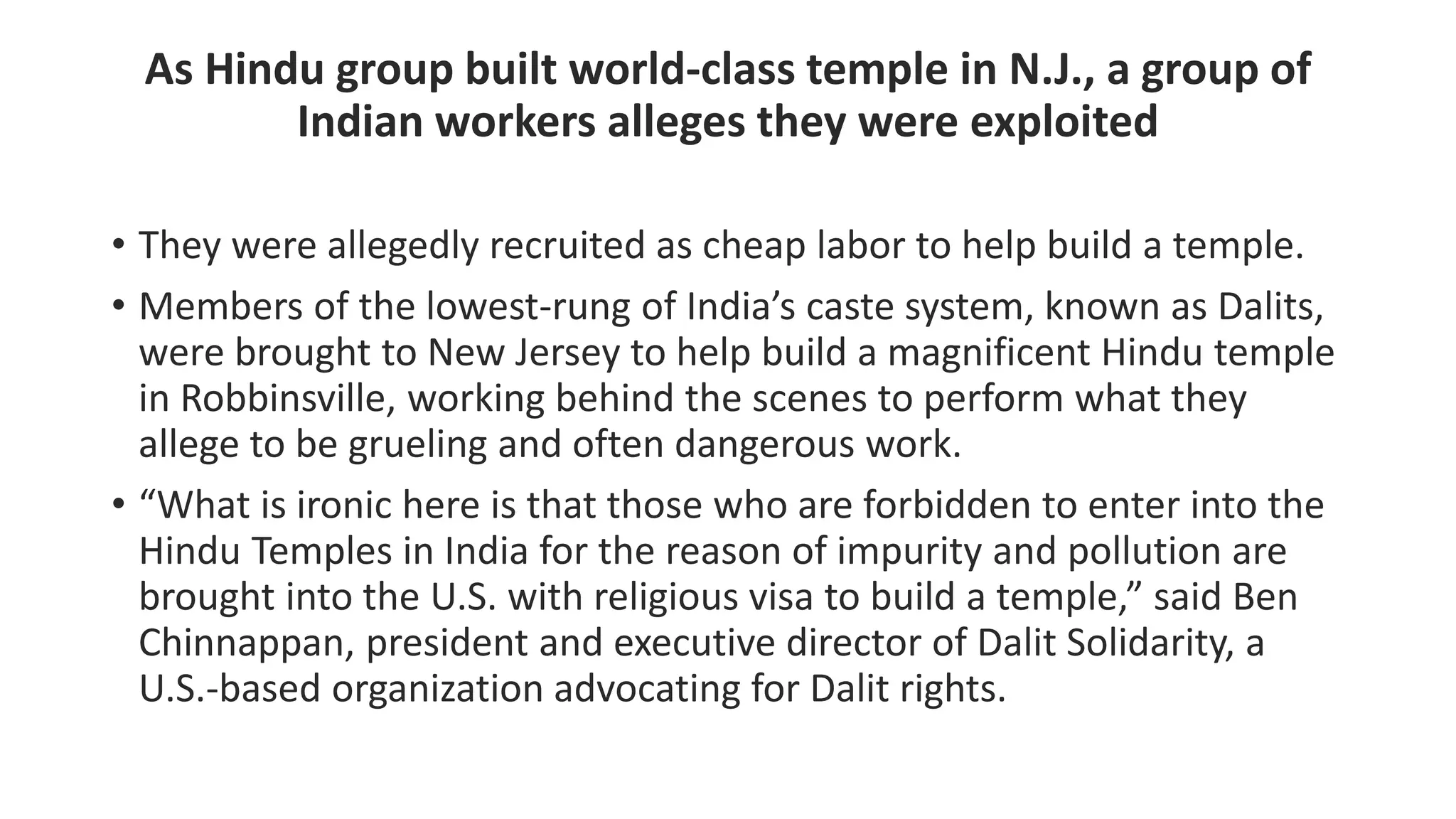As Hindu group built world-class temple in N.J., a group of
Indian workers alleges they were exploited
• They were allegedly recruited as cheap labor to help build a temple.
• Members of the lowest-rung of India’s caste system, known as Dalits,
were brought to New Jersey to help build a magnificent Hindu temple
in Robbinsville, working behind the scenes to perform what they
allege to be grueling and often dangerous work.
• “What is ironic here is that those who are forbidden to enter into the
Hindu Temples in India for the reason of impurity and pollution are
brought into the U.S. with religious visa to build a temple,” said Ben
Chinnappan, president and executive director of Dalit Solidarity, a
U.S.-based organization advocating for Dalit rights.
 