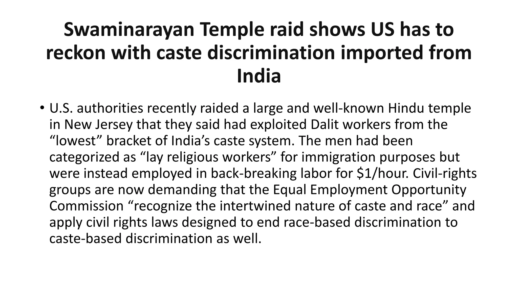 Swaminarayan Temple raid shows US has to
reckon with caste discrimination imported from
India
• U.S. authorities recently raided a large and well-known Hindu temple
in New Jersey that they said had exploited Dalit workers from the
“lowest” bracket of India’s caste system. The men had been
categorized as “lay religious workers” for immigration purposes but
were instead employed in back-breaking labor for $1/hour. Civil-rights
groups are now demanding that the Equal Employment Opportunity
Commission “recognize the intertwined nature of caste and race” and
apply civil rights laws designed to end race-based discrimination to
caste-based discrimination as well.
 