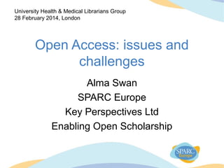 Open Access: issues and
challenges
Alma Swan
SPARC Europe
Key Perspectives Ltd
Enabling Open Scholarship
University Health & Medical Librarians Group
28 February 2014, London
 
