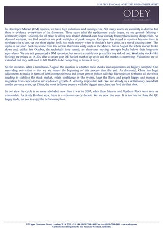 12 Upper Grosvenor Street, London, W1K 2ND ~ Tel +44 (0)20-7208-1400 Fax: +44 (0)20-7208-1401 ~ www.odey.com
Authorised and Regulated by the Financial Conduct Authority
In Developed Market (DM) equities, we have high valuations and earnings risk. Not many assets are currently in distress but
there is evidence everywhere of the downturn. Three years after the replacement cycle began, we see growth faltering -
commodity capex is falling, the oil price is killing new aircraft demand, cars have already been replaced using cheap credit. As
demand weakens, we find ourselves on peak multiples of peak margins. Everyone has stayed in equities because there is
nowhere else to go, yet our short equity book has made money when it shouldn’t have done, in a world chasing carry. The
alpha in our short book has come from the sectors that broke early such as the Miners, but in August the whole market broke
down and, unlike last October, the technicals have turned, as short-term moving averages broke below their long-term
equivalents. We are not guaranteed a DM recession, but we are certainly not priced for any risk of one. Workaday stocks like
Kellogg are priced at 18-20x after a seven-year QE-fuelled market up cycle and the market is narrowing. Valuations are so
extended that they will need to fall 30-40% to be compelling in terms of carry.
So for investors, after a tumultuous August, the question is whether these shocks and adjustments are largely complete. Our
overriding conviction is that we are nearer the beginning of this process than the end. As discussed, China has huge
adjustments to make in terms of debt, competitiveness and lower growth (which will feel like recession to them), all the while
needing to stabilise the stock market, retain confidence in the system, keep the Party and people happy and manage a
migration from capex-led to service-biased growth. A virtually impossible task. We are already in a deflationary downdraft
amidst currency wars, yet China, the most bellicose country with the biggest army, has just fired the first shot.
In our view the cycle is no more abolished now than it was in 2007, when Bear Stearns and Northern Rock were seen as
containable. As Andy Haldane says, there is a recession every decade. We are now due ours. It is too late to chase the QE
happy trade, but not to enjoy the deflationary bust.
 