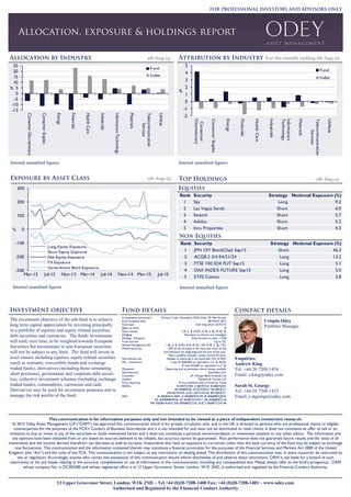 12 Upper Grosvenor Street, London, W1K 2ND ~ Tel +44 (0)20-7208-1400 Fax: +44 (0)20-7208-1401 ~ www.odey.com
Authorised and Regulated by the Financial Conduct Authority
This communication is for information purposes only and not intended to be viewed as a piece of independent investment research.
© 2015 Odey Asset Management LLP (“OAM”) has approved this communication which is for private circulation only, and in the UK is directed to persons who are professional clients or eligible
counterparties for the purposes of the FCA’s Conduct of Business Sourcebook and it is not intended for and must not be distributed to retail clients. It does not constitute an offer to sell or an
invitation to buy or invest in any of the securities or funds mentioned herein and it does not constitute a personal recommendation or investment taxation or any other advice. The information and
any opinions have been obtained from or are based on sources believed to be reliable, but accuracy cannot be guaranteed. Past performance does not guarantee future results and the value of all
investments and the income derived therefrom can decrease as well as increase. Investments that have an exposure to currencies other than the base currency of the fund may be subject to exchange
rate fluctuations. This communication and the information contained therein may constitute a financial promotion for the purposes of the Financial Services and Markets Act 2000 of the United
Kingdom (the “Act”) and the rules of the FCA. This communication is not subject to any restrictions on dealing ahead. The distribution of this communication may, in some countries, be restricted by
law or regulation. Accordingly, anyone who comes into possession of this communication should inform themselves of and observe these restrictions. OAM is not liable for a breach of such
restrictions or for any losses relating to the accuracy, completeness or use of information in this communication, including any consequential loss. Please always refer to the fund’s prospectus. OAM
whose company No. is OC302585 and whose registered office is at 12 Upper Grosvenor Street, London, W1K 2ND, is authorised and regulated by the Financial Conduct Authority.
Enquiries:
Andrew King
Tel: +44 20 7208-1454
Email: a.king@odey.com
Sarah St. George
Tel: +44 20 7208-1432
Email: s.stgeorge@odey.com
28-Aug-15
For the month ending 28-Aug-1528-Aug-15
Crispin Odey
Portfolio Manager
The investment objective of the sub-fund is to achieve
long term capital appreciation by investing principally
in a portfolio of equities and equity related securities,
debt securities and currencies. The funds investments
will tend, over time, to be weighted towards European
Securities but investments in non-European securities
will not be subject to any limit. The fund will invest in
asset classes including equities, equity related securities
(such as warrants, convertible bonds and exchange
traded funds), derivatives (including those simulating
short positions), government and corporate debt securi-
ties, collective investment schemes (including exchange
traded funds), commodities, currencies and cash.
Derivatives may be used for investment purposes and to
manage the risk profile of the fund.
Comparative benchmark Primary: Cash, Secondary: MSCI Daily TR Net Europe
Fund inception date 08 March 2013
Fund type Irish long-short UCITS IV
Base currency €
Share classes I (€, £, $, AUD), R (€, £, $), IR (€, $)
Hedging Non-base currencies are unhedged
Dealing / Valuation Daily forward to 2pm / COB
Front end fee Up to 5%.
Annual Management fee I (€, £, $, AUD) & IR (€, $) 1.0%, R (€, £, $) 1.5%.
Performance fee 20% of the increase in the value per share of the
fund between the beginning and the end of the year.
Fees crystallise annually. Losses carried forward.
Anti-dilution fee Applies to subs/reds if net subs/reds >5% of NAV
Min. investment I class €1,000,000 (or equivalent in £, $, AUD)
R class €5,000 (or equivalent in £, $)
Dividends Reporting and accumulation share classes available
Administrator Quintillion Ltd.
Custodian J.P. Morgan Bank (Ireland) Ltd
Auditor Deloitte & Touche LLP
Price reporting Prices published daily in Financial Times
SEDOL: €I B4WC409, £I B87KFG9, $I B8B7QR4,
€R B988MM4, £R B7W59X7, $R B8MJTS1
€IR B6YRXK9, AUD I BFTCNC48 $IR B8MJTS1
ISIN: €I IE00B4WC4097, £I IE00B87KFG99, $I IE00B8B7QR45
€R IE00B988MM46, £R IE00B7W59X71, $R IE00B8MJTS18
€IR IE00B6YRXK9, $IR IE00B8MJTS18, AUD I IE00BFTCNC48
28-Aug-15
Rank Security Strategy Notional Exposure (%)
1 JPN 10Y Bond(Ose) Sep15 Short 46.3
2 ACGB 2 3/4 04/21/24 Long 13.2
3 FTSE 100 IDX FUT Sep15 Long 5.1
4 DAX INDEX FUTURE Sep15 Long 5.0
5 ETFS Cotton Long 3.8
Rank Security Strategy Notional Exposure (%)
1 Sky Long 9.2
2 Las Vegas Sands Short 6.0
3 Swatch Short 5.7
4 Adidas Short 5.2
5 Intu Properties Short 4.2
-300
-200
-100
0
100
200
300
Mar-13 Jul-13 Nov-13 Mar-14 Jul-14 Nov-14 Mar-15 Jul-15
%
Long Equity Exposure
Short Equity Exposure
Net Equity Exposure
FX Exposure
Government Bond Exposure
-15
-10
-5
0
5
10
15
20
25
ConsumerDiscretionary
ConsumerStaples
Energy
Financials
HealthCare
Industrials
InformationTechnology
Materials
Telecommunication
Services
Utilities
%
Fund
Index
-2
-1
0
1
2
3
4
5
Consumer
Discretionary
ConsumerStaples
Energy
Financials
HealthCare
Industrials
Information
Technology
Materials
Telecommunication
Services
Utilities
%
Fund
Index
Internal unaudited figures Internal unaudited figures
Internal unaudited figures Internal unaudited figures
 