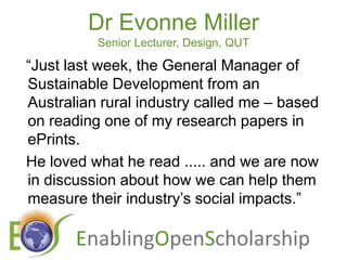 Dr Evonne MillerSenior Lecturer, Design, QUT“Just last week, the General Manager of Sustainable Development from an Australian rural industry called me – based on reading one of my research papers in ePrints.  He loved what he read ..... and we are now in discussion about how we can help them measure their industry’s social impacts.”