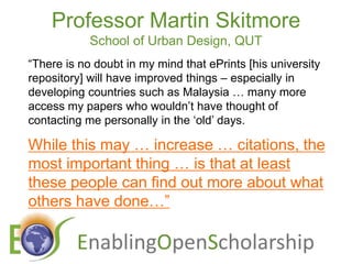 Professor Martin SkitmoreSchool of Urban Design, QUT“There is no doubt in my mind that ePrints [his university repository] will have improved things – especially in developing countries such as Malaysia … many more access my papers who wouldn’t have thought of contacting me personally in the ‘old’ days.While this may … increase … citations, the most important thing … is that at least these people can find out more about what others have done…”