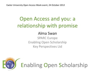 Exeter University Open Access Week event, 24 October 2012




           Open Access and you: a
          relationship with promise
                              Alma Swan
                           SPARC Europe
                     Enabling Open Scholarship
                        Key Perspectives Ltd




             E                      O              S
 