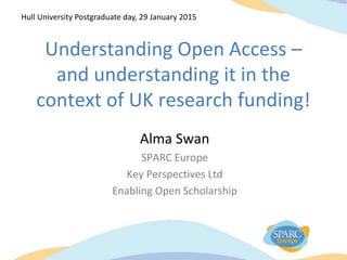 Understanding Open Access –
and understanding it in the
context of UK research funding!
Alma Swan
SPARC Europe
Key Perspectives Ltd
Enabling Open Scholarship
Hull University Postgraduate day, 29 January 2015
 