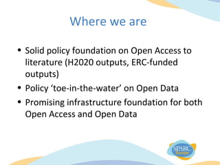 Where we are
• Solid policy foundation on Open Access to
literature (H2020 outputs, ERC-funded
outputs)
• Policy ‘toe-in-the-water’ on Open Data
• Promising infrastructure foundation for both
Open Access and Open Data
 