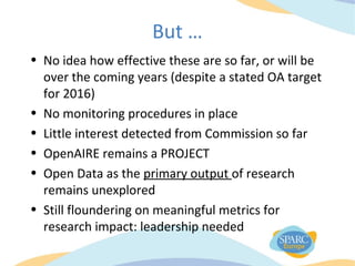 But …
• No idea how effective these are so far, or will be
over the coming years (despite a stated OA target
for 2016)
• No monitoring procedures in place
• Little interest detected from Commission so far
• OpenAIRE remains a PROJECT
• Open Data as the primary output of research
remains unexplored
• Still floundering on meaningful metrics for
research impact: leadership needed
 