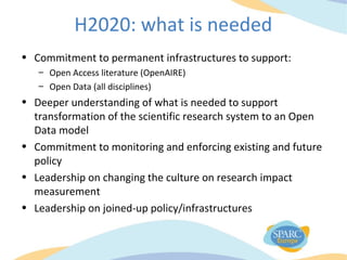 H2020: what is needed
• Commitment to permanent infrastructures to support:
– Open Access literature (OpenAIRE)
– Open Data (all disciplines)
• Deeper understanding of what is needed to support
transformation of the scientific research system to an Open
Data model
• Commitment to monitoring and enforcing existing and future
policy
• Leadership on changing the culture on research impact
measurement
• Leadership on joined-up policy/infrastructures
 