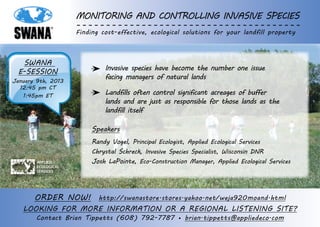 Monitoring and Controlling Invasive Species
                     Finding cost-effective, ecological solutions for your landfill property



   SWANA
  e-session                   Invasive species have become the number one issue
January 9th, 2013
                              facing managers of natural lands
  12:45 pm CT
   1:45pm ET                  Landfills often control significant acreages of buffer
                              lands and are just as responsible for those lands as the
                              landfill itself

                          Speakers
                          Randy Vogel, Principal Ecologist, Applied Ecological Services
                          Chrystal Schreck, Invasive Species Specialist, Wisconsin DNR
        Applied           Josh LaPointe, Eco-Construction Manager, Applied Ecological Services
        Ecological
        Services




       Order NoW! http://swanastore.stores.yahoo.net/weja920moand.html
   LOOKING fOR MORE INFORMATION OR A REGIONAL LISTENING SITE?
       Contact Brian Tippetts (608) 792-7787 • brian.tippetts@appliedeco.com
 