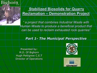 Stabilized Biosolids for Quarry
     Reclamation – Demonstration Project

     “ a project that combines Industrial Waste with
   Human Waste to produce a beneficial product that
    can be used to reclaim exhausted rock quarries”

        Part 1- The Municipal Perspective


    Presented by:
   M.D. Of Bighorn
Hugh Pettigrew C.E.T
Director of Operations
 