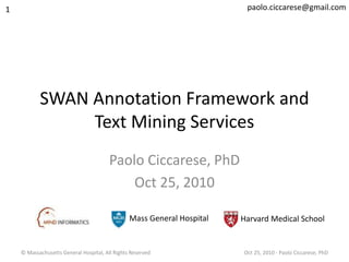 © Massachusetts General Hospital, All Rights Reserved Oct 25, 2010 - Paolo Ciccarese, PhD
SWAN Annotation Framework and
Text Mining Services
Paolo Ciccarese, PhD
Oct 25, 2010
1
Mass General Hospital Harvard Medical School
paolo.ciccarese@gmail.com
 