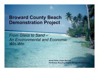 From Glass to Sand –
An Environmental and Economic
Win-Win
Broward County Beach
Demonstration Project
Sandy Gutner, Project Manager
Phil Bresee, Recycling Program Manager Broward County
 
