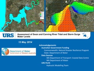 Presentation Title
Assessment of Swan and Canning River Tidal and Storm Surge
Water Levels
13 May 2014
Acknowledgements
Australian Government Funding
Commonwealth: Natural Disaster Resilience Program
State: Department of Water
Data Sources
WA Department of Transport: Coastal Data Centre
WA Department of Water
URS Perth
Hydraulic Modelling Team
 