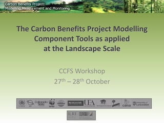 CCFS Workshop 
27th – 28th October 
The Carbon Benefits Project Modelling 
Component Tools as applied 
at the Landscape Scale 
 