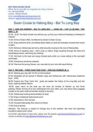 BEST PRICE HALONG CRUISE
Office: No 27, Lane 282, Lac Long Quan str, Hanoi, Vietnam
Tel: +84 4 66725858
Hotline: +84 962 919195
Email: sales1@bestpricehalongcruise.com
Website: www.bestpricehalongcruise.com
Swan Cruise to Halong Bay - Bai Tu Long Bay
DAY 1: HON GAI HARBOR – BAI TU LONG BAY –– CONG DO – CAP LA ISLAND - TRA
SAN ( L, D)
07.45 – 8:30: The Swan shutter bus will pick you up from your hotel and heading to northeast of
Vietnam
12.30: Arrive at Swan office, transferred by tender to Swan Cruise.
12.45: Enjoy welcome drink, be briefing about safety on boat and activities included then check
in cabin.
13.30: Delicious Vietnamese set menu while leisurely cruising to the core of Halong Bay.
15.00: Arrive to kayaking area – that is Cap La Island. Enjoy kayaking through the karst and
breathtaking nature, swimming and relaxing.
17.30: Get back to the boat and enjoys Sunset party while our cruise sailing to the overnight
anchorage.
19.00: Sumptuous set-dinner onboard.
20.30: Free time for joining Games, you may also try your luck with squid fishing.
DAY 2: TRA SAN – THIEN CANH SON CAVE – HON GAI HARBOR (B, L)
06.30: Starting your day with Tai Chi on the Sundeck.
07.00: Breakfast will be served in Western style and furthermore with Vietnamese traditional
food – ‘PHO’
08.00: Explore the Thien Canh Son. guide will explain the history of Ha Long Bay and this
Cave, made by Mother Nature
09.30: Upon return to the boat you will have 30 minutes to freshen up and finish
packing. Please remove all of your belongings from your cabin, you may leave heavy luggage
outside of the cabin (staff will transfer directly to the pier).
10.30: Vietnamese cooking demonstration on boat.
11.00: Enjoy a traditional Vietnamese lunch.
12.00: Disembark in Hon Gai pier
12.30: Farewell Halong Bay then returns to Hanoi
17.00: End of service.
Attention: The itinerary is subject to change due to the weather, tide level and operating
conditions without prior notice.
For further information or best price, please visit the website www.bestpricehalongcruise.com or
contact us directly via sales1@bestpricehalongcruise.com
 