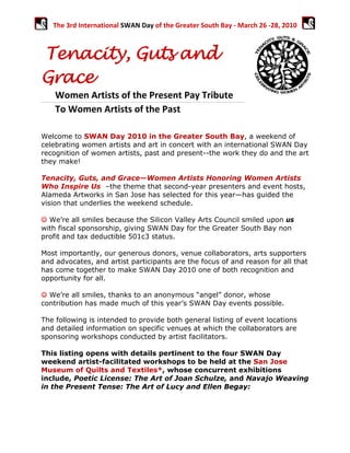 The 3rd International SWAN Day of the Greater South Bay ‐ March 26 ‐28, 2010 
 


Tenacity, Guts and
   


Grace
      Women Artists of the Present Pay Tribute  
      To Women Artists of the Past                   

Welcome to SWAN Day 2010 in the Greater South Bay, a weekend of
celebrating women artists and art in concert with an international SWAN Day
recognition of women artists, past and present--the work they do and the art
they make!

Tenacity, Guts, and Grace—Women Artists Honoring Women Artists
Who Inspire Us –the theme that second-year presenters and event hosts,
Alameda Artworks in San Jose has selected for this year—has guided the
vision that underlies the weekend schedule.

☺ We’re all smiles because the Silicon Valley Arts Council smiled upon us
with fiscal sponsorship, giving SWAN Day for the Greater South Bay non
profit and tax deductible 501c3 status.

Most importantly, our generous donors, venue collaborators, arts supporters
and advocates, and artist participants are the focus of and reason for all that
has come together to make SWAN Day 2010 one of both recognition and
opportunity for all.

☺ We’re all smiles, thanks to an anonymous “angel” donor, whose
contribution has made much of this year’s SWAN Day events possible.

The following is intended to provide both general listing of event locations
and detailed information on specific venues at which the collaborators are
sponsoring workshops conducted by artist facilitators.

This listing opens with details pertinent to the four SWAN Day
weekend artist-facilitated workshops to be held at the San Jose
Museum of Quilts and Textiles*, whose concurrent exhibitions
include, Poetic License: The Art of Joan Schulze, and Navajo Weaving
in the Present Tense: The Art of Lucy and Ellen Begay:
 