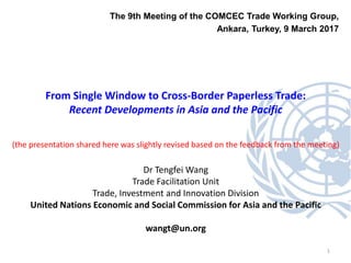 1
The 9th Meeting of the COMCEC Trade Working Group,
Ankara, Turkey, 9 March 2017
From Single Window to Cross-Border Paperless Trade:
Recent Developments in Asia and the Pacific
(the presentation shared here was slightly revised based on the feedback from the meeting)
Dr Tengfei Wang
Trade Facilitation Unit
Trade, Investment and Innovation Division
United Nations Economic and Social Commission for Asia and the Pacific
wangt@un.org
 