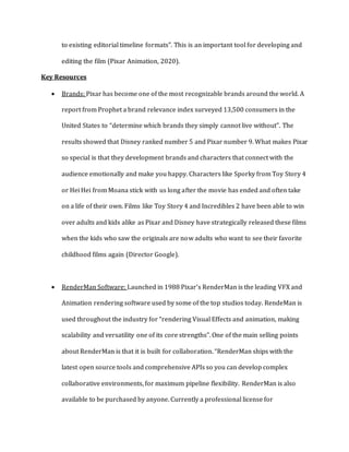 to existing editorial timeline formats”. This is an important tool for developing and
editing the film (Pixar Animation, 2020).
Key Resources
 Brands: Pixar has become one of the most recognizable brands around the world. A
report from Prophet a brand relevance index surveyed 13,500 consumers in the
United States to “determine which brands they simply cannot live without”. The
results showed that Disney ranked number 5 and Pixar number 9. What makes Pixar
so special is that they development brands and characters that connect with the
audience emotionally and make you happy. Characters like Sporky from Toy Story 4
or Hei Hei from Moana stick with us long after the movie has ended and often take
on a life of their own. Films like Toy Story 4 and Incredibles 2 have been able to win
over adults and kids alike as Pixar and Disney have strategically released these films
when the kids who saw the originals are now adults who want to see their favorite
childhood films again (Director Google).
 RenderMan Software: Launched in 1988 Pixar’s RenderMan is the leading VFX and
Animation rendering software used by some of the top studios today. RendeMan is
used throughout the industry for “rendering Visual Effects and animation, making
scalability and versatility one of its core strengths”. One of the main selling points
about RenderMan is that it is built for collaboration. “RenderMan ships with the
latest open source tools and comprehensive APIs so you can develop complex
collaborative environments, for maximum pipeline flexibility. RenderMan is also
available to be purchased by anyone. Currently a professional license for
 