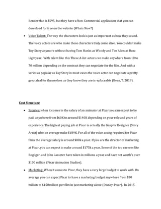 RenderMan is $595, but they have a Non-Commercial application that you can
download for free on the website (Whats New?)
 Voice Talent: The way the characters look is just as important as how they sound.
The voice actors are who make these characters truly come alive. You couldn’t make
Toy Story anymore without having Tom Hanks as Woody and Tim Allen as Buzz
Lightyear. With talent like this These A-list actors can make anywhere from 10 to
70 million depending on the contract they can negotiate for the film. And with a
series as popular as Toy Story in most cases the voice actor can negotiate a pretty
great deal for themselves as they know they are irreplaceable (Bean, T. 2019).
Cost Structure
 Salaries: when it comes to the salary of an animator at Pixar you can expect to be
paid anywhere from $60K to around $140K depending on your role and years of
experience. The highest paying job at Pixar is actually the Graphic Designer (Story
Artist) who on average make $189K. For all of the voice acting required for Pixar
films the average salary is around $88k a year. If you are the director of marketing
at Pixar, you can expect to make around $175k a year. Some of the top earners like
Bog Iger, and John Lasseter have taken in millions a year and have net worth’s over
$100 million (Pixar Animation Studios).
 Marketing: When it comes to Pixar, they have a very large budget to work with. On
average you can expect Pixar to have a marketing budget anywhere from $50
million to $150million per film in just marketing alone (Disney-Pixar). In 2015
 
