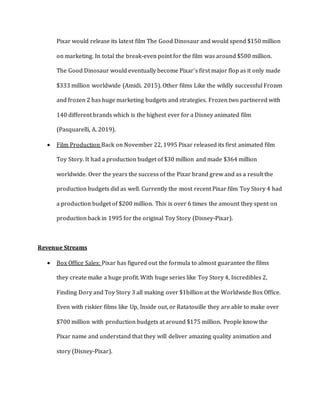 Pixar would release its latest film The Good Dinosaur and would spend $150 million
on marketing. In total the break-even point for the film was around $500 million.
The Good Dinosaur would eventually become Pixar’s first major flop as it only made
$333 million worldwide (Amidi. 2015). Other films Like the wildly successful Frozen
and frozen 2 has huge marketing budgets and strategies. Frozen two partnered with
140 different brands which is the highest ever for a Disney animated film
(Pasquarelli, A. 2019).
 Film Production Back on November 22, 1995 Pixar released its first animated film
Toy Story. It had a production budget of $30 million and made $364 million
worldwide. Over the years the success of the Pixar brand grew and as a result the
production budgets did as well. Currently the most recent Pixar film Toy Story 4 had
a production budget of $200 million. This is over 6 times the amount they spent on
production back in 1995 for the original Toy Story (Disney-Pixar).
Revenue Streams
 Box Office Sales: Pixar has figured out the formula to almost guarantee the films
they create make a huge profit. With huge series like Toy Story 4, Incredibles 2,
Finding Dory and Toy Story 3 all making over $1billion at the Worldwide Box Office.
Even with riskier films like Up, Inside out, or Ratatouille they are able to make over
$700 million with production budgets at around $175 million. People know the
Pixar name and understand that they will deliver amazing quality animation and
story (Disney-Pixar).
 