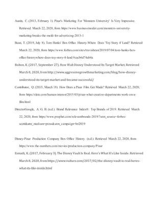 Austin, C. (2013, February 1). Pixar's Marketing For 'Monsters University' Is Very Impressive.
Retrieved March 22, 2020, from https://www.businessinsider.com/monsters-university-
marketing-breaks-the-mold-for-advertising-2013-1
Bean, T. (2019, July 8). Tom Hanks' Box Office History-Where Does 'Toy Story 4' Land? Retrieved
March 22, 2020, from https://www.forbes.com/sites/travisbean/2019/07/04/tom-hanks-box-
office-historywhere-does-toy-story-4-land/#cacb6d74ab4a
Bolton, K. (2017, September 27). How Walt Disney Understood Its Target Market. Retrieved
March 8, 2020, from http://www.aggressivegrowthmarketing.com/blog/how-disney-
understood-its-target-market-and-became-successful/
Contributor, Q. (2015, March 18). How Does a Pixar Film Get Made? Retrieved March 22, 2020,
from https://slate.com/human-interest/2015/03/pixar-what-creative-departments-work-on-a-
film.html
DirectorGoogle, A. G. B. (n.d.). Brand Relevance Index®: Top Brands of 2019. Retrieved March
22, 2020, from https://www.prophet.com/relevantbrands-2019/?utm_source=forbes-
scott&utm_medium=press&utm_campaign=bri2019
Disney-Pixar Production Company Box Office History. (n.d.). Retrieved March 22, 2020, from
https://www.the-numbers.com/movies/production-company/Pixar
Esmaili, K. (2017, February 3). The Disney Vault Is Real. Here's What It's Like Inside. Retrieved
March 8, 2020, from https://www.vulture.com/2017/02/the-disney-vault-is-real-heres-
what-its-like-inside.html
 