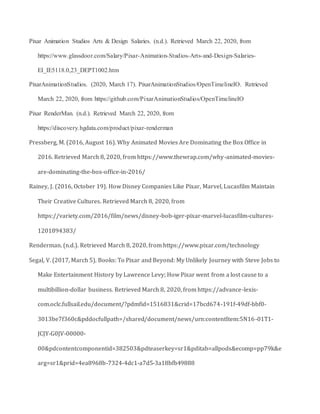 Pixar Animation Studios Arts & Design Salaries. (n.d.). Retrieved March 22, 2020, from
https://www.glassdoor.com/Salary/Pixar-Animation-Studios-Arts-and-Design-Salaries-
EI_IE5118.0,23_DEPT1002.htm
PixarAnimationStudios. (2020, March 17). PixarAnimationStudios/OpenTimelineIO. Retrieved
March 22, 2020, from https://github.com/PixarAnimationStudios/OpenTimelineIO
Pixar RenderMan. (n.d.). Retrieved March 22, 2020, from
https://discovery.hgdata.com/product/pixar-renderman
Pressberg, M. (2016, August 16). Why Animated Movies Are Dominating the Box Office in
2016. Retrieved March 8, 2020, from https://www.thewrap.com/why-animated-movies-
are-dominating-the-box-office-in-2016/
Rainey, J. (2016, October 19). How Disney Companies Like Pixar, Marvel, Lucasfilm Maintain
Their Creative Cultures. Retrieved March 8, 2020, from
https://variety.com/2016/film/news/disney-bob-iger-pixar-marvel-lucasfilm-cultures-
1201894383/
Renderman. (n.d.). Retrieved March 8, 2020, from https://www.pixar.com/technology
Segal, V. (2017, March 5). Books: To Pixar and Beyond: My Unlikely Journey with Steve Jobs to
Make Entertainment History by Lawrence Levy; How Pixar went from a lost cause to a
multibillion-dollar business. Retrieved March 8, 2020, from https://advance-lexis-
com.oclc.fullsail.edu/document/?pdmfid=1516831&crid=17bcd674-191f-49df-bbf0-
3013be7f360c&pddocfullpath=/shared/document/news/urn:contentItem:5N16-01T1-
JCJY-G0JV-00000-
00&pdcontentcomponentid=382503&pdteaserkey=sr1&pditab=allpods&ecomp=pp79k&e
arg=sr1&prid=4ea8968b-7324-4dc1-a7d5-3a18bfb49888
 
