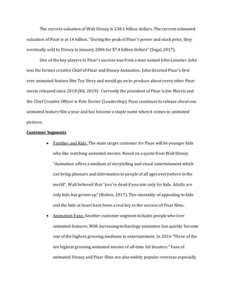 The current valuation of Walt Disney is 238.1 billion dollars. The current estimated
valuation of Pixar is at 14 billion. “During the peak of Pixar’s power and stock price, they
eventually sold to Disney in January 2006 for $7.4 billion dollars” (Segal, 2017).
One of the key players in Pixar’s success was from a man named John Lasseter. John
was the former creative Chief of Pixar and Disney Animation. John directed Pixar’s first
ever animated feature film Toy Story and would go on to produce about every other Pixar
movie released since 2018 (Kit, 2019). Currently the president of Pixar is Jim Morris and
the Chief Creative Officer is Pete Docter (Leadership). Pixar continues to release about one
animated feature film a year and has become a staple name when it comes to animated
pictures.
Customer Segments
 Families and Kids: The main target customer for Pixar will be younger kids
who like watching animated movies. Based on a quote from Walt Disney
“Animation offers a medium of storytelling and visual entertainment which
can bring pleasure and information to people of all ages everywhere in the
world”. Walt believed that “you’re dead if you aim only for kids. Adults are
only kids but grown up” (Bolton, 2017). This mentality of appealing to kids
and the kids at heart have been a real key to the success of Pixar films.
 Animation Fans: Another customer segment includes people who love
animated features. With increasing technology animation has quickly become
one of the highest grossing mediums in entertainment. In 2016 “Three of the
ten highest grossing animated movies of all-time hit theaters.” Fans of
animated Disney and Pixar films are also widely popular overseas especially
 