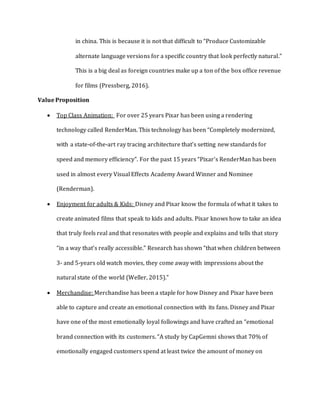 in china. This is because it is not that difficult to “Produce Customizable
alternate language versions for a specific country that look perfectly natural.”
This is a big deal as foreign countries make up a ton of the box office revenue
for films (Pressberg, 2016).
Value Proposition
 Top Class Animation: For over 25 years Pixar has been using a rendering
technology called RenderMan. This technology has been “Completely modernized,
with a state-of-the-art ray tracing architecture that’s setting new standards for
speed and memory efficiency”. For the past 15 years “Pixar’s RenderMan has been
used in almost every Visual Effects Academy Award Winner and Nominee
(Renderman).
 Enjoyment for adults & Kids: Disney and Pixar know the formula of what it takes to
create animated films that speak to kids and adults. Pixar knows how to take an idea
that truly feels real and that resonates with people and explains and tells that story
“in a way that’s really accessible.” Research has shown “that when children between
3- and 5-years old watch movies, they come away with impressions about the
natural state of the world (Weller, 2015).”
 Merchandise: Merchandise has been a staple for how Disney and Pixar have been
able to capture and create an emotional connection with its fans. Disney and Pixar
have one of the most emotionally loyal followings and have crafted an “emotional
brand connection with its customers. “A study by CapGemni shows that 70% of
emotionally engaged customers spend at least twice the amount of money on
 