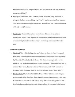 brands they are loyal to, compared to less than half consumers with low emotional
engagement (Ogino).”
 Prestige: When it comes to the Academy awards Pixar and Disney are known to
always be the front runner of the group. Out of 13 total nominations Pixar has won
10 of those compared its biggest competition DreamWorks who has 12 nominations
with only 1 win (Academy).
 Top Brands: Pixar and Disney have created some of the most recognizable
characters in history. From Toy story, to Monsters Inc, and Finding Nemo Pixar have
created unforgettable brands that have you emotionally connected and invested
with.
Channels of Distribution
 Theatrical: This will be the biggest area of release for Disney & Pixar. Disney and
Pixar make different deals depending on the film that the theater chains must abide
by. When Star Wars the Last Jedi released U.S., chains were required to run the
movie for four weeks without skipping a single screening. If the theater chain fails to
abide by these terms, they face a 5 percent decrease in profit which can make a
break any profit the theater might be receiving from the studio (Taylor, 2017).
 Physical Media: Physical media might be dying but Pixar & Disney are the kings at
getting people to buy their films physically and even purchase them more than once.
In 1980 Michael Eisner decided to release many of the classic Disney films on VHS
for a limited time and then they would disappear from the stores and going into the
 