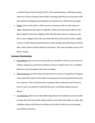 so called “Disney Vault” (Esmaili, 2017). This marketing ploy is still being used to
with new re issues of classic Disney films releasing on Blu Ray every few years with
new exclusive packaging and sometimes new features for collectors to buy again.
 Digital: A few weeks before a Pixar movie is released on video it will release on
digital. Many places like Apple, Google Play, VUDU, and many others will have the
film available for purchase digitally. When the film then releases on Disc you will
also receive a digital code in the case of the film that can be used to watch a digital
version. In 2019 Disney launched Disney+ which includes the whole library of Pixar
films, shorts, Marvel, Disney Channel, and classics. This new streaming service costs
$6.99 a month.
Customer Relationships
 Social Media: Pixar has every social media you can think of. They are very active on
Twitter, Instagram, and Facebook. When it comes to Twitter Pixar has 11.6 million
followers and on Instagram, they have 6.6 million.
 Pixar In Concert: “in 2012 Pixar launched Pixar in concert, a compilation of imagery
from each of the studio’s feature films accompanied by musical performance from a
live orchestra”. This concert became so popular when it debuted in San Francisco
that it is now a traveled the world with the most recent films added each year
(Pixar).
 Art Exhibition: Pixar is currently celebrating 30 years of animation. Guests are able
to enjoy this inside look at the studio and how each of the Pixar films are made. This
exhibition debut at the Museum of Modern Art in New York and is now traveling
around the world (Art).
 