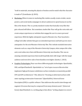 “truth to materials, meaning the physics of motion need to match what the character
is made of” (Contributor, Q. 2015).
 Marketing: When it comes to marketing film studios usually create a trailer, movie
posters, and social media campaigns to attract audiences to spend money to see the
film at the theater. This is a pretty standard routine that basically every film that
gets released will follow. But sometimes studios like Pixar will go the extra mile and
create unique experiences or websites that engage the user in a more personal
experience. With the highly anticipated sequel to Monsters Inc. Pixar launched a
college look alike website that gave an extended experience and built up even more
anticipation for the new Monsters University film. This website included interactive
elements such as a map of the Monsters University Campus, what campus life is like,
and a real online store that sold Monsters University merchandise. This was an
amazing extended experience that would hopefully stick with longer with the target
audience and even drive sales of merchandise even higher (Austin, C. 2013).
 Graphics Technologies: Pixar uses three different graphic technologies: OpenSubdiv,
USD, and OpenTimelineIO. OpenSubdiv is a “set of open resource libraries that
implement high performance subdivision surface evaluation on massively parallel
CPU and GPU architectures”. This allows for “Drawing on deformed surfaces with
static topology at interactive framerates” (OpenSubDiv). Universal Scene
Description (USD) is a public software “that addresses the need to interchange and
augment 3d scenes that may be composed from many element assets” (Universal
Scene). OpenTimelineIo is a writing plug in that allows “writing adapters to convert
 