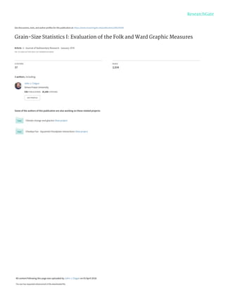 See discussions, stats, and author profiles for this publication at: https://www.researchgate.net/publication/284239308
Grain-Size Statistics I: Evaluation of the Folk and Ward Graphic Measures
Article in Journal of Sedimentary Research · January 1978
DOI: 10.1306/212F7595-2B24-11D7-8648000102C1865D
CITATIONS
37
READS
3,934
3 authors, including:
Some of the authors of this publication are also working on these related projects:
Climate change and glaciers View project
Cheekye Fan - Squamish Floodplain Interactions View project
John J. Clague
Simon Fraser University
536 PUBLICATIONS 19,248 CITATIONS
SEE PROFILE
All content following this page was uploaded by John J. Clague on 03 April 2018.
The user has requested enhancement of the downloaded file.
 