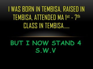 I WAS BORN IN TEMBISA, RAISED IN
  TEMBISA, ATTENDED MA 1 st - 7th

      CLASS IN TEMBISA..

BUT I NOW STAND 4
       S.W.V
 